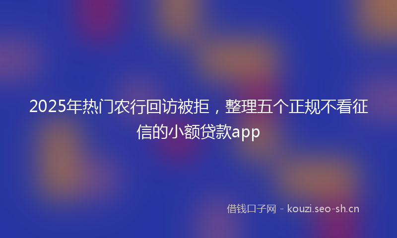 2025年热门农行回访被拒，整理五个正规不看征信的小额贷款app