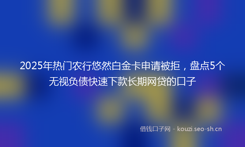 2025年热门农行悠然白金卡申请被拒，盘点5个无视负债快速下款长期网贷的口子