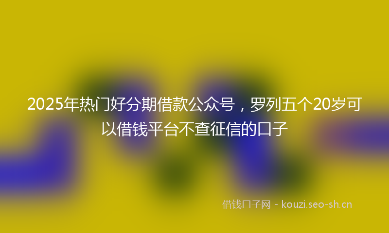 2025年热门好分期借款公众号，罗列五个20岁可以借钱平台不查征信的口子