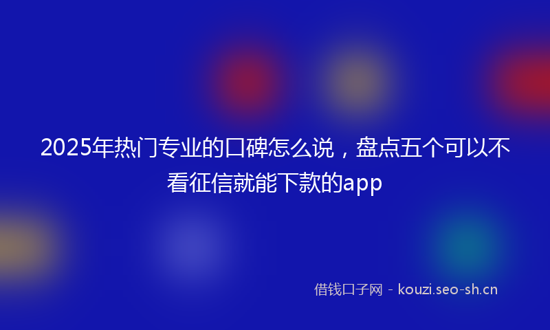 2025年热门专业的口碑怎么说，盘点五个可以不看征信就能下款的app