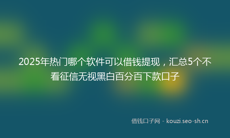2025年热门哪个软件可以借钱提现，汇总5个不看征信无视黑白百分百下款口子