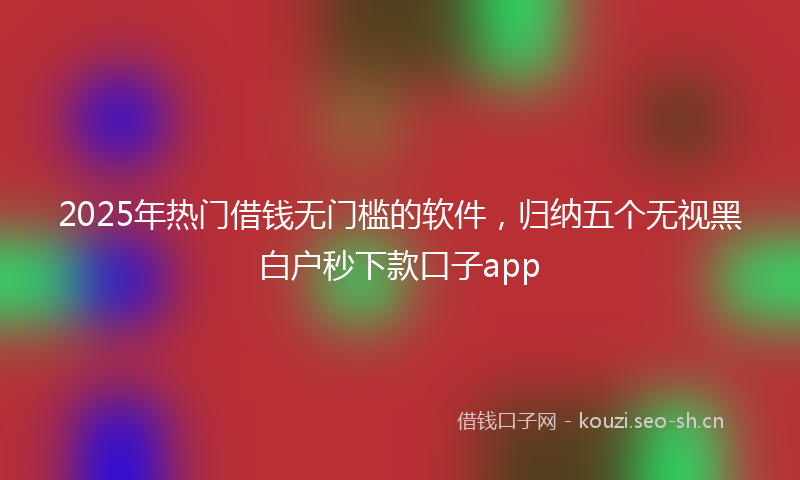 2025年热门借钱无门槛的软件，归纳五个无视黑白户秒下款口子app