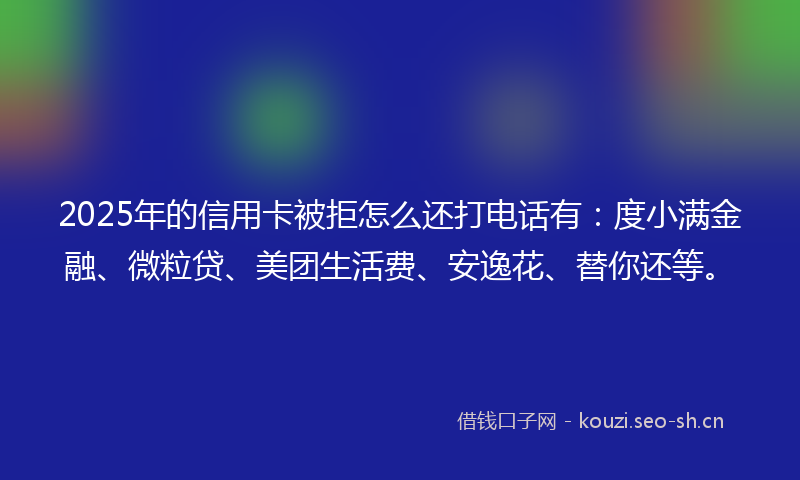2025年的信用卡被拒怎么还打电话有：度小满金融、微粒贷、美团生活费、安逸花、替你还等。