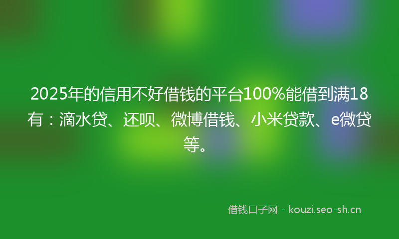 2025年的信用不好借钱的平台100%能借到满18有：滴水贷、还呗、微博借钱、小米贷款、e微贷等。