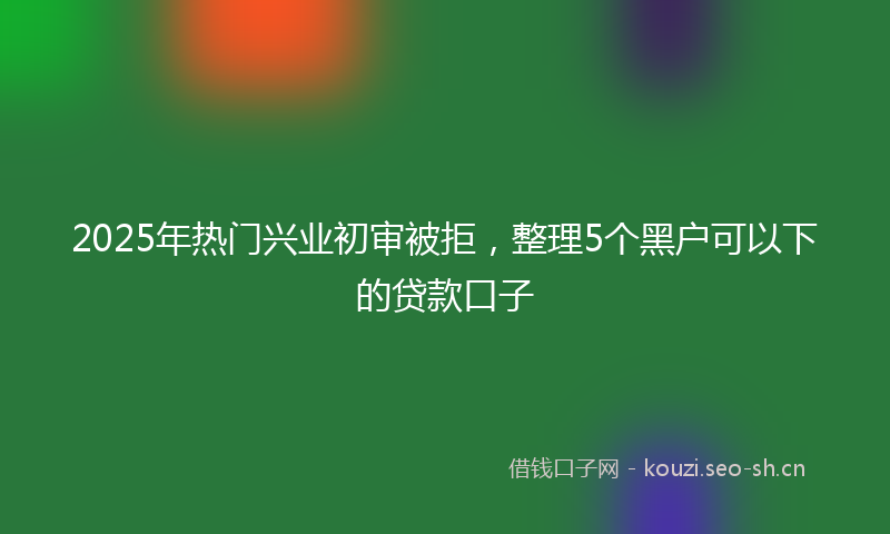 2025年热门兴业初审被拒，整理5个黑户可以下的贷款口子