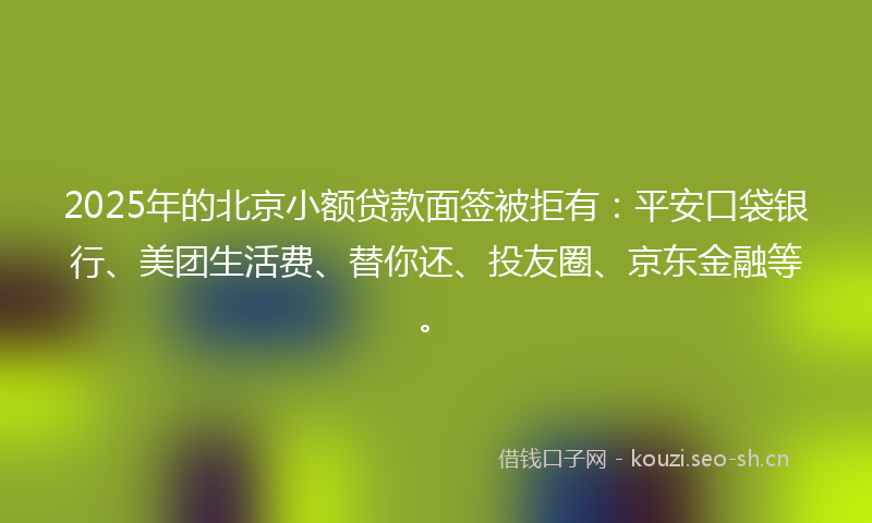 2025年的北京小额贷款面签被拒有：平安口袋银行、美团生活费、替你还、投友圈、京东金融等。