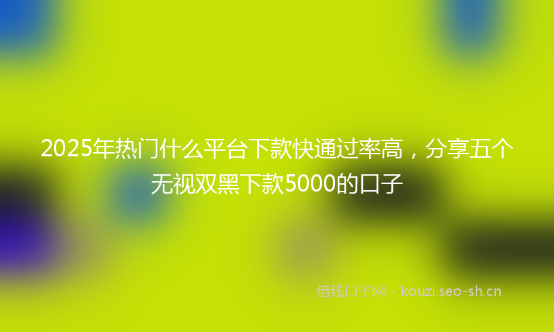 2025年热门什么平台下款快通过率高，分享五个无视双黑下款5000的口子