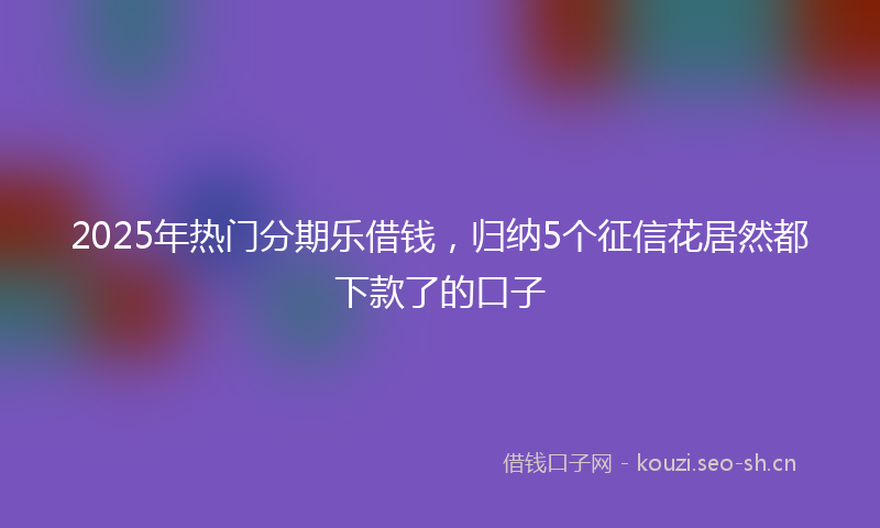 2025年热门分期乐借钱，归纳5个征信花居然都下款了的口子