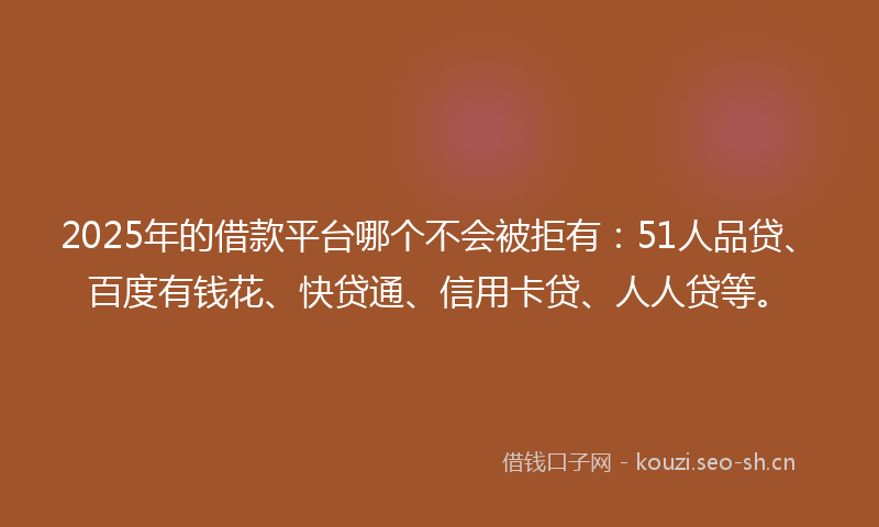 2025年的借款平台哪个不会被拒有：51人品贷、百度有钱花、快贷通、信用卡贷、人人贷等。