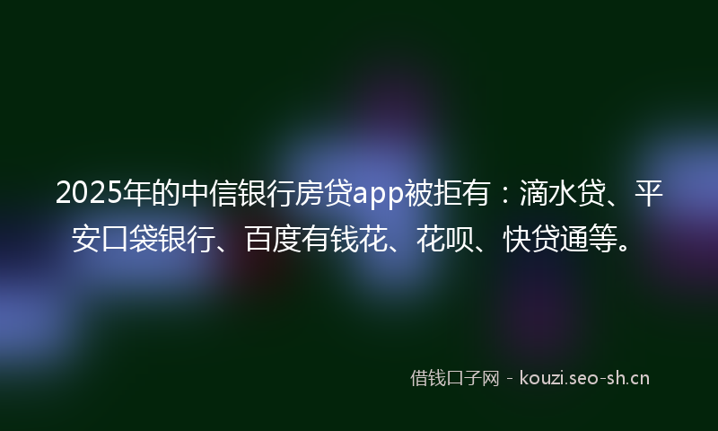2025年的中信银行房贷app被拒有：滴水贷、平安口袋银行、百度有钱花、花呗、快贷通等。
