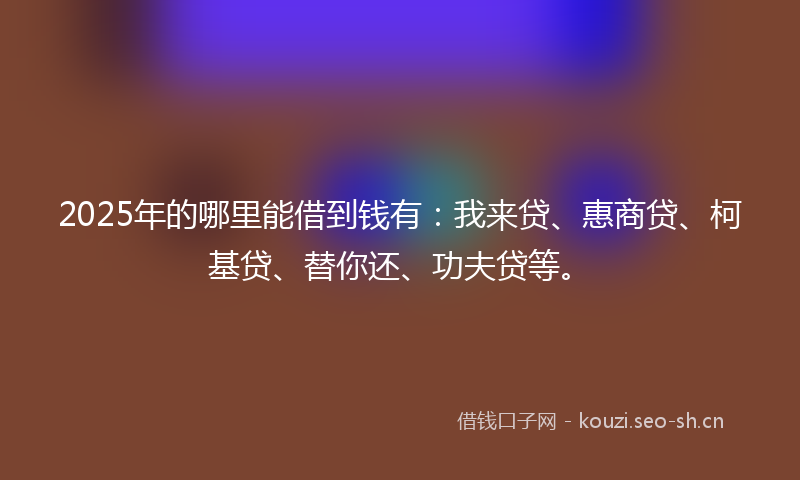 2025年的哪里能借到钱有：我来贷、惠商贷、柯基贷、替你还、功夫贷等。