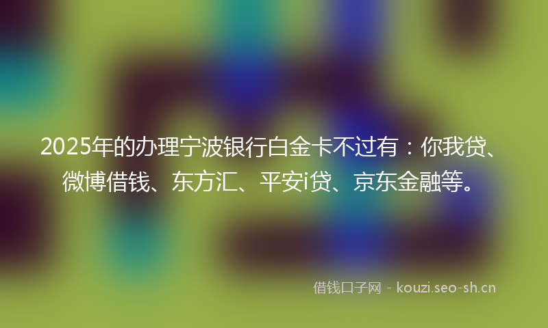 2025年的办理宁波银行白金卡不过有：你我贷、微博借钱、东方汇、平安i贷、京东金融等。