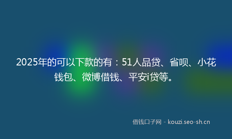 2025年的可以下款的有：51人品贷、省呗、小花钱包、微博借钱、平安i贷等。