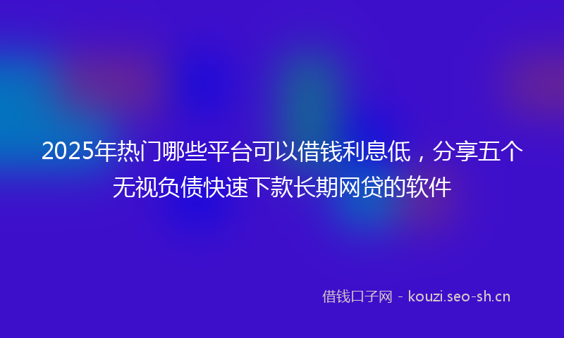 2025年热门哪些平台可以借钱利息低，分享五个无视负债快速下款长期网贷的软件