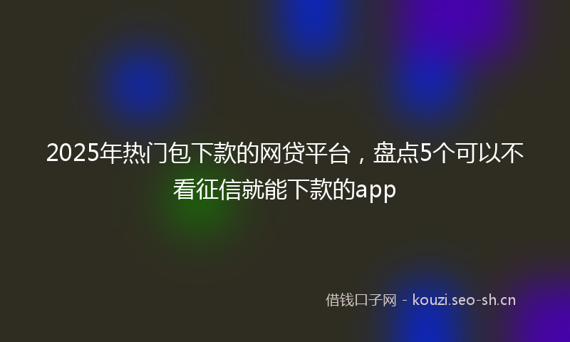 2025年热门包下款的网贷平台，盘点5个可以不看征信就能下款的app
