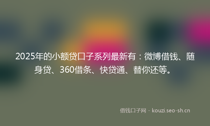 2025年的小额贷口子系列最新有：微博借钱、随身贷、360借条、快贷通、替你还等。