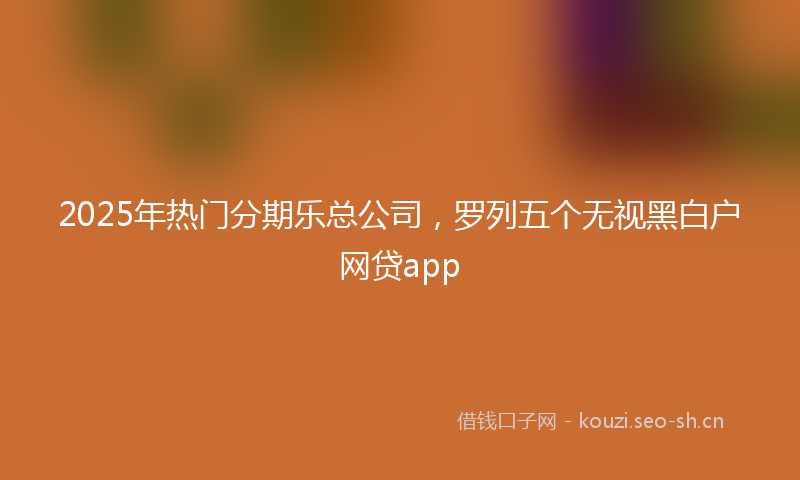 2025年热门分期乐总公司，罗列五个无视黑白户网贷app