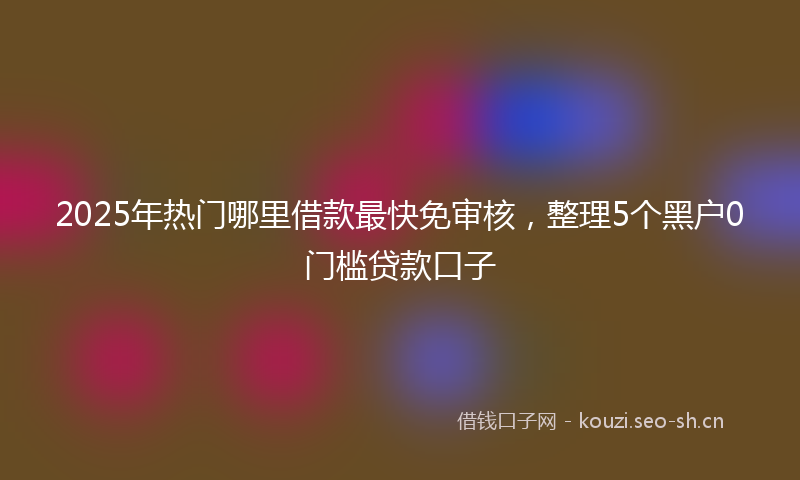 2025年热门哪里借款最快免审核，整理5个黑户0门槛贷款口子