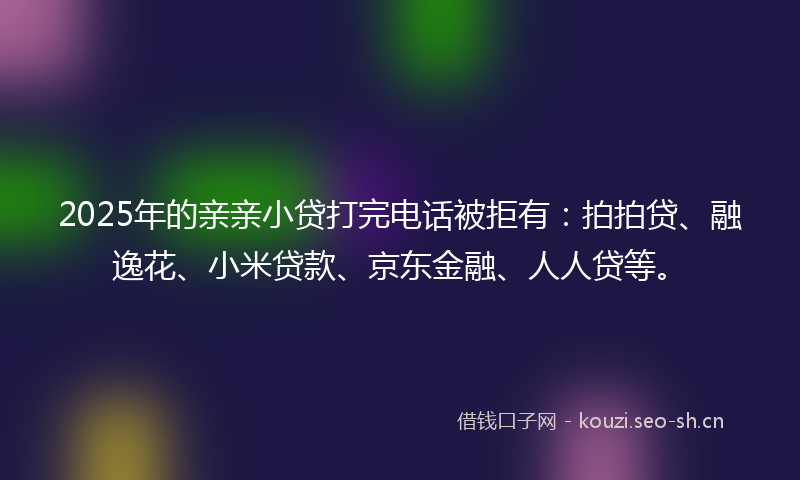 2025年的亲亲小贷打完电话被拒有：拍拍贷、融逸花、小米贷款、京东金融、人人贷等。
