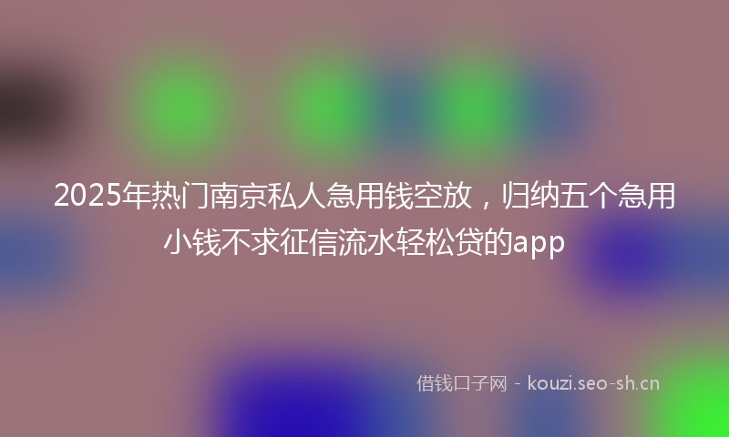2025年热门南京私人急用钱空放，归纳五个急用小钱不求征信流水轻松贷的app