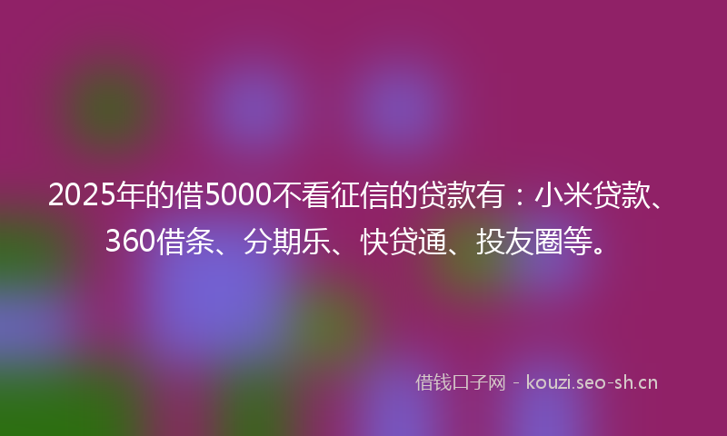 2025年的借5000不看征信的贷款有：小米贷款、360借条、分期乐、快贷通、投友圈等。