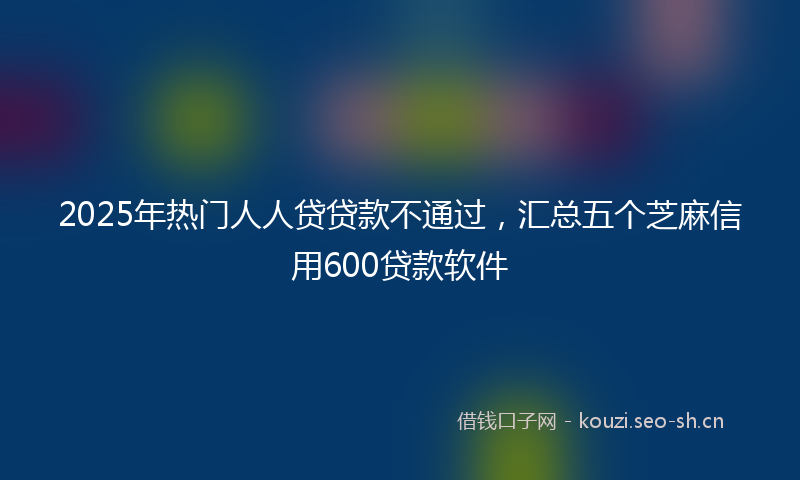 2025年热门人人贷贷款不通过，汇总五个芝麻信用600贷款软件