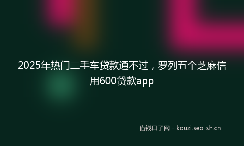 2025年热门二手车贷款通不过，罗列五个芝麻信用600贷款app