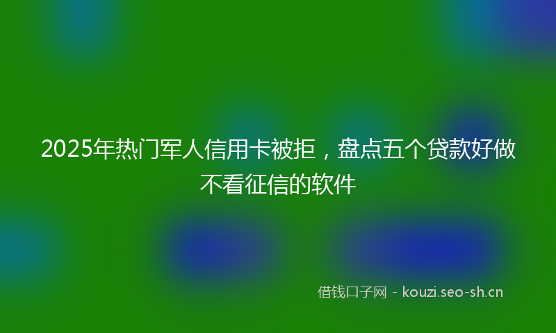 2025年热门军人信用卡被拒，盘点五个贷款好做不看征信的软件