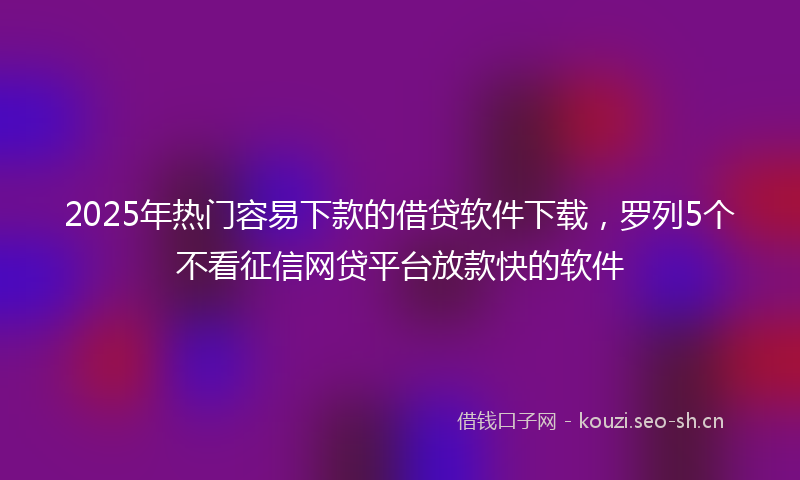 2025年热门容易下款的借贷软件下载，罗列5个不看征信网贷平台放款快的软件