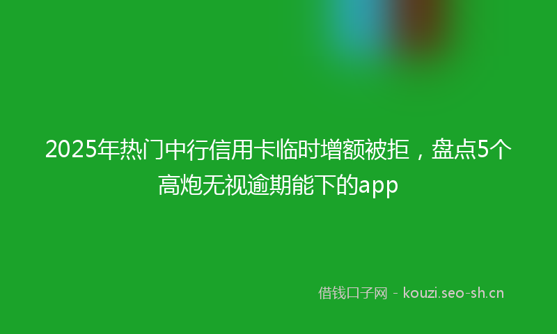 2025年热门中行信用卡临时增额被拒，盘点5个高炮无视逾期能下的app