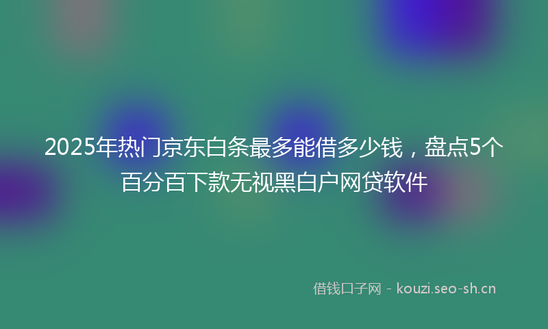 2025年热门京东白条最多能借多少钱，盘点5个百分百下款无视黑白户网贷软件