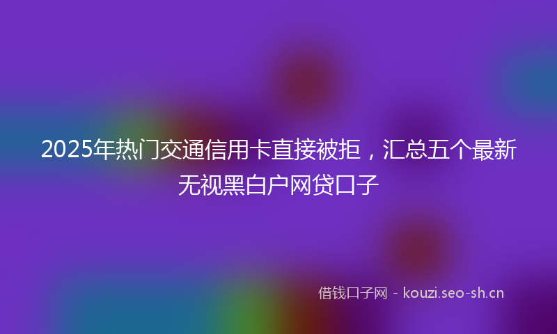 2025年热门交通信用卡直接被拒，汇总五个最新无视黑白户网贷口子