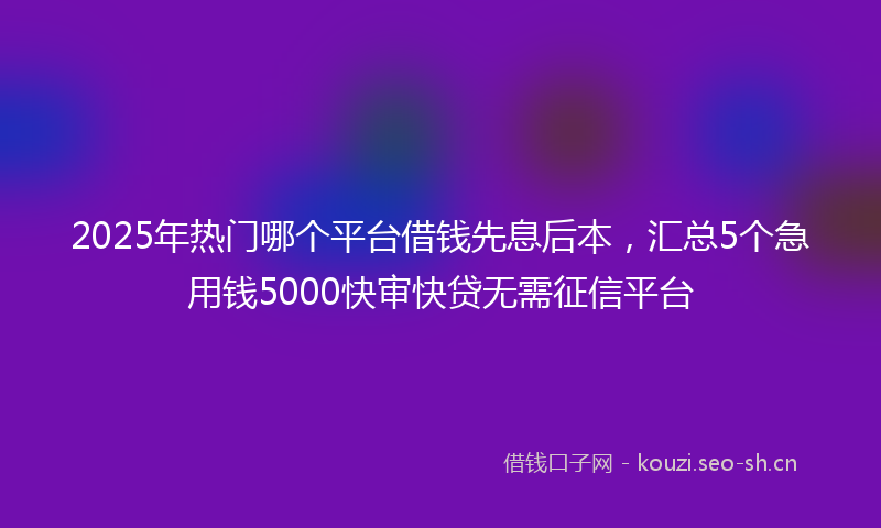 2025年热门哪个平台借钱先息后本，汇总5个急用钱5000快审快贷无需征信平台