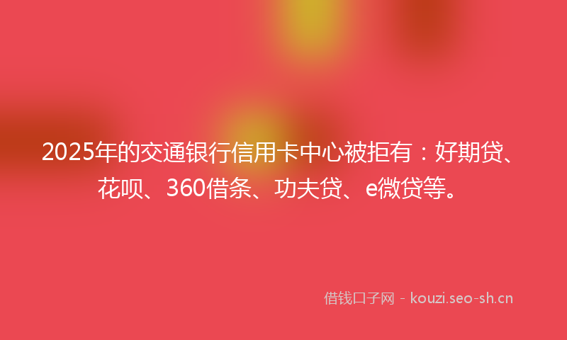 2025年的交通银行信用卡中心被拒有：好期贷、花呗、360借条、功夫贷、e微贷等。