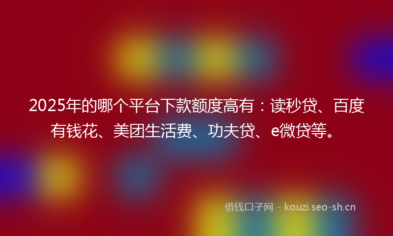 2025年的哪个平台下款额度高有：读秒贷、百度有钱花、美团生活费、功夫贷、e微贷等。