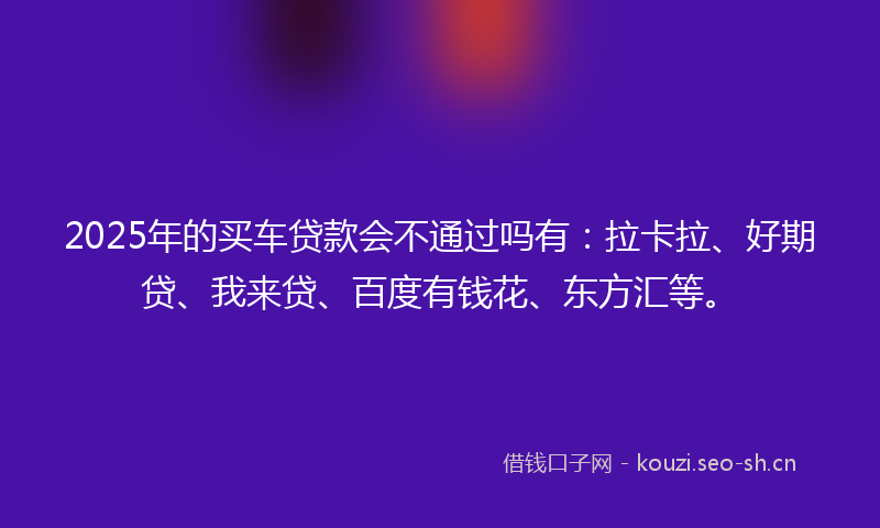 2025年的买车贷款会不通过吗有：拉卡拉、好期贷、我来贷、百度有钱花、东方汇等。