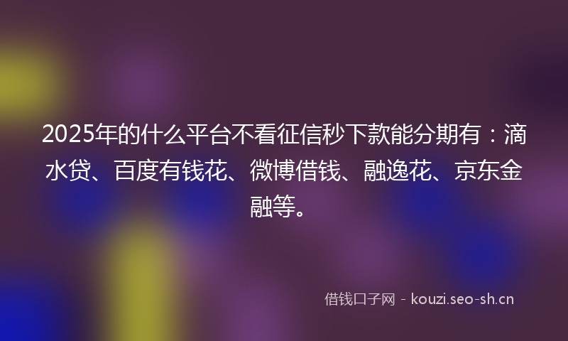 2025年的什么平台不看征信秒下款能分期有：滴水贷、百度有钱花、微博借钱、融逸花、京东金融等。