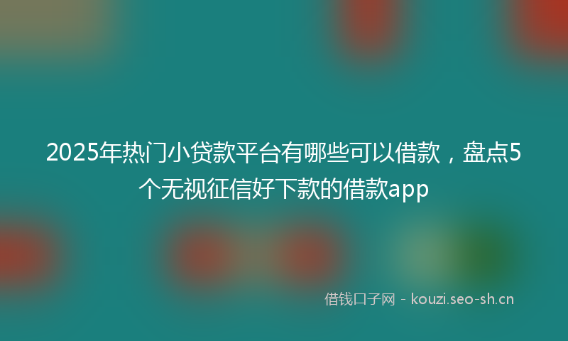 2025年热门小贷款平台有哪些可以借款,盘点5个无视征信好下款的借款app