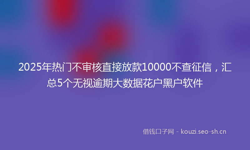 2025年热门不审核直接放款10000不查征信，汇总5个无视逾期大数据花户黑户软件