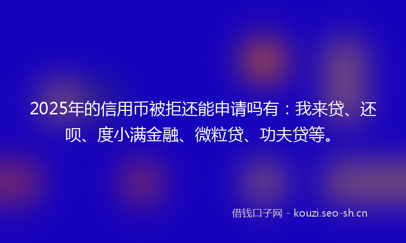 2025年的信用币被拒还能申请吗有：我来贷、还呗、度小满金融、微粒贷、功夫贷等。