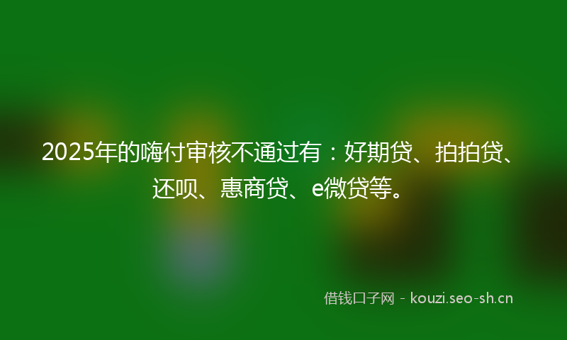 2025年的嗨付审核不通过有：好期贷、拍拍贷、还呗、惠商贷、e微贷等。