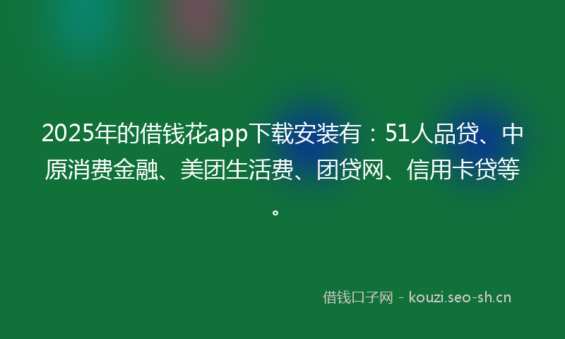 2025年的借钱花app下载安装有：51人品贷、中原消费金融、美团生活费、团贷网、信用卡贷等。