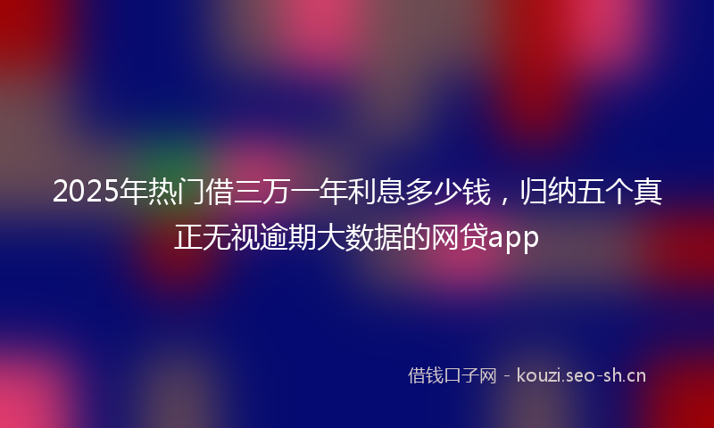 2025年热门借三万一年利息多少钱，归纳五个真正无视逾期大数据的网贷app