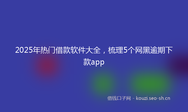 2025年热门借款软件大全，梳理5个网黑逾期下款app