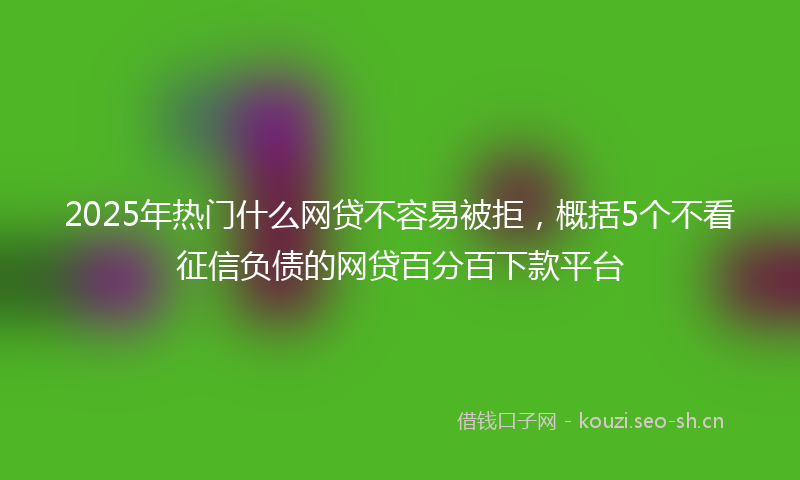 2025年热门什么网贷不容易被拒，概括5个不看征信负债的网贷百分百下款平台