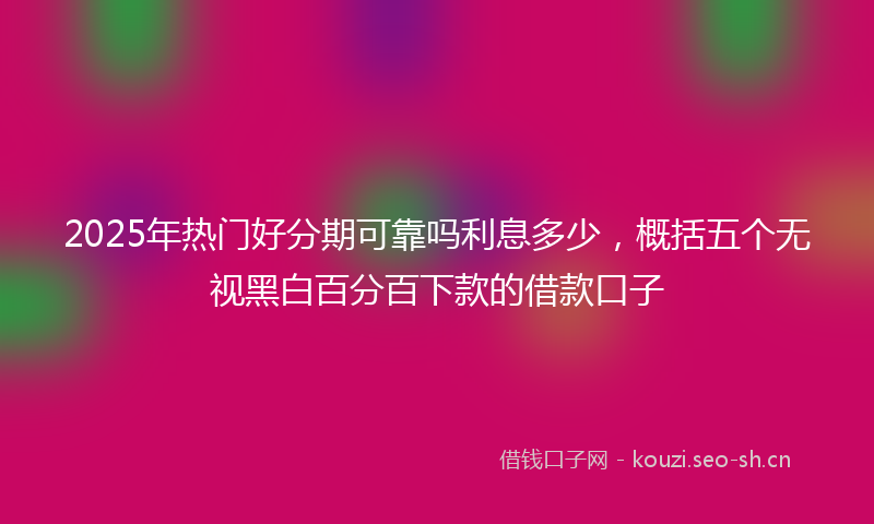 2025年热门好分期可靠吗利息多少,概括五个无视黑白百分百下款的借款口子