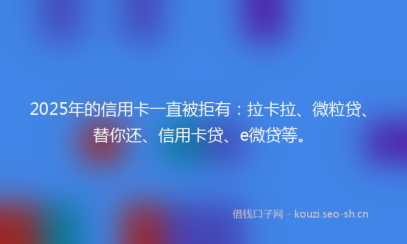 2025年的信用卡一直被拒有：拉卡拉、微粒贷、替你还、信用卡贷、e微贷等。
