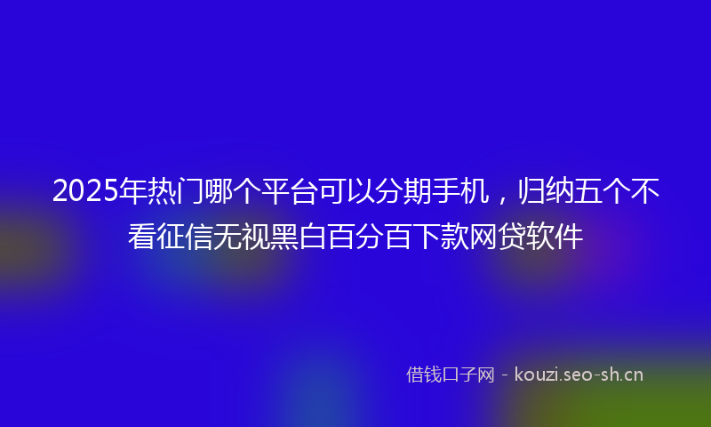 2025年热门哪个平台可以分期手机，归纳五个不看征信无视黑白百分百下款网贷软件