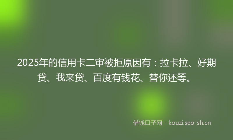 2025年的信用卡二审被拒原因有：拉卡拉、好期贷、我来贷、百度有钱花、替你还等。