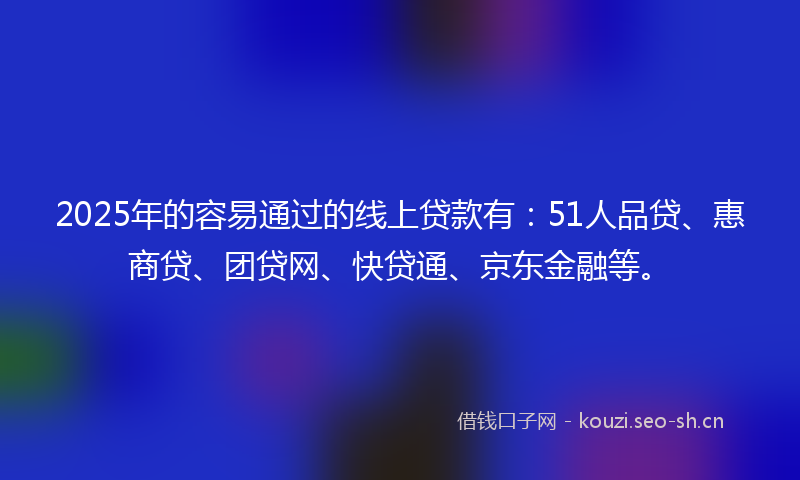 2025年的容易通过的线上贷款有：51人品贷、惠商贷、团贷网、快贷通、京东金融等。